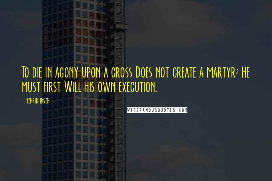 Henrik Ibsen Quotes: To die in agony upon a cross Does not create a martyr; he must first Will his own execution.