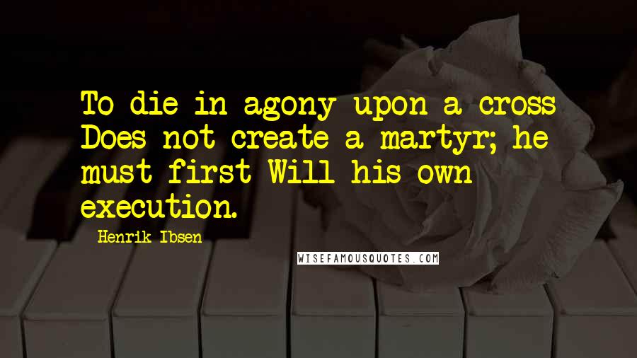 Henrik Ibsen Quotes: To die in agony upon a cross Does not create a martyr; he must first Will his own execution.