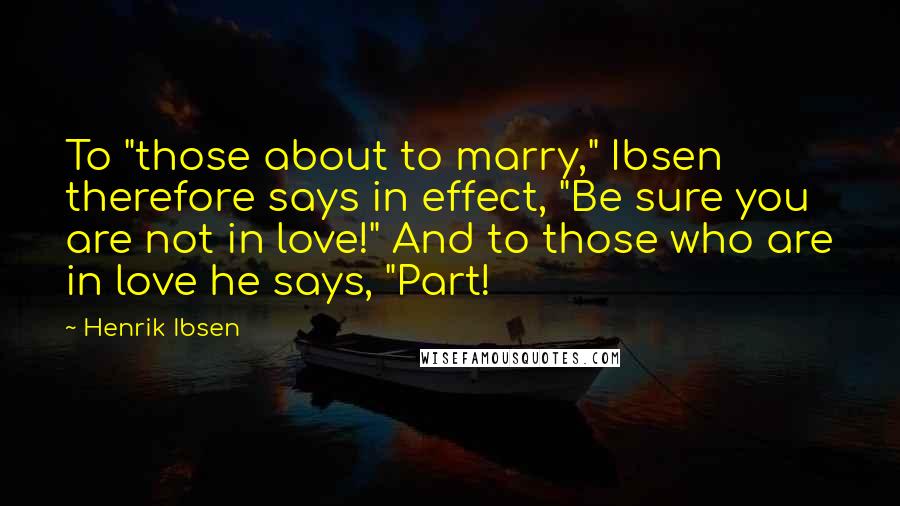 Henrik Ibsen Quotes: To "those about to marry," Ibsen therefore says in effect, "Be sure you are not in love!" And to those who are in love he says, "Part!