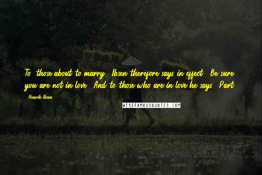 Henrik Ibsen Quotes: To "those about to marry," Ibsen therefore says in effect, "Be sure you are not in love!" And to those who are in love he says, "Part!