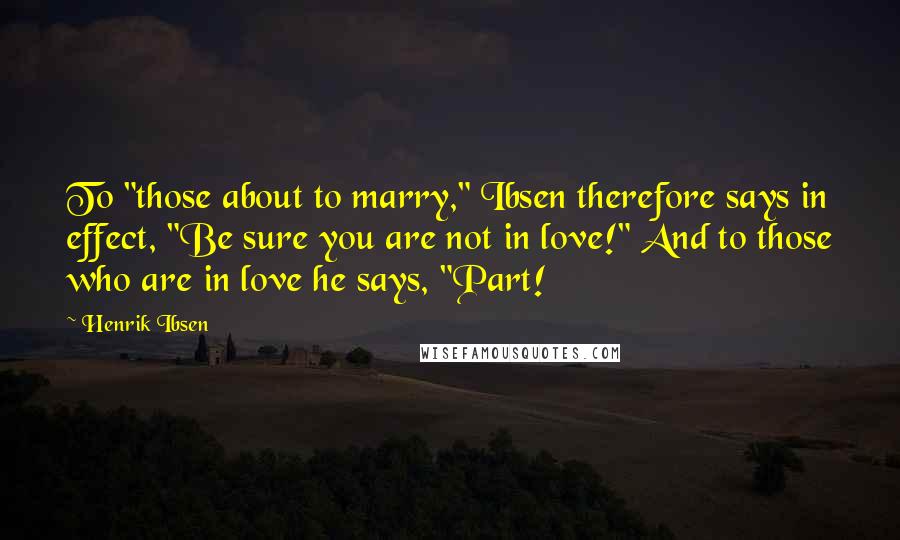 Henrik Ibsen Quotes: To "those about to marry," Ibsen therefore says in effect, "Be sure you are not in love!" And to those who are in love he says, "Part!