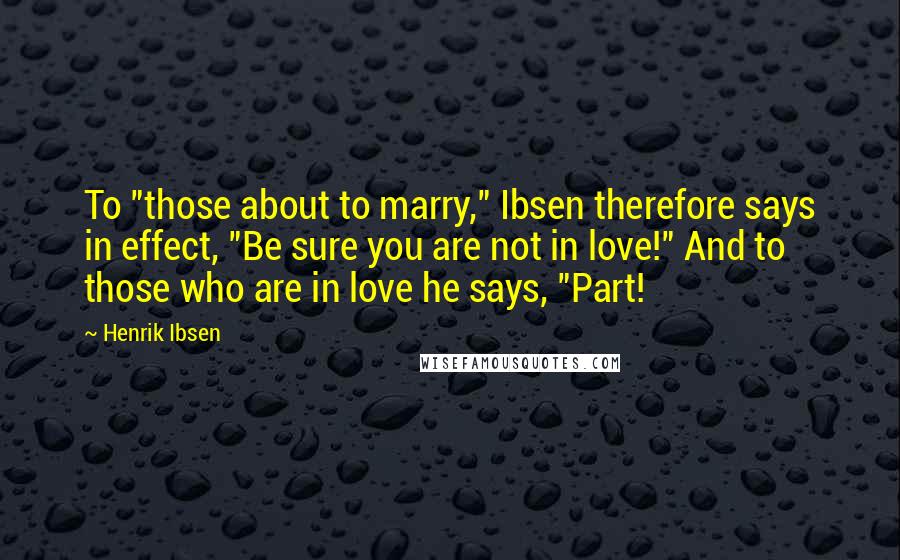 Henrik Ibsen Quotes: To "those about to marry," Ibsen therefore says in effect, "Be sure you are not in love!" And to those who are in love he says, "Part!
