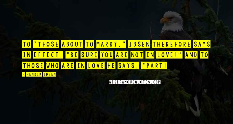 Henrik Ibsen Quotes: To "those about to marry," Ibsen therefore says in effect, "Be sure you are not in love!" And to those who are in love he says, "Part!