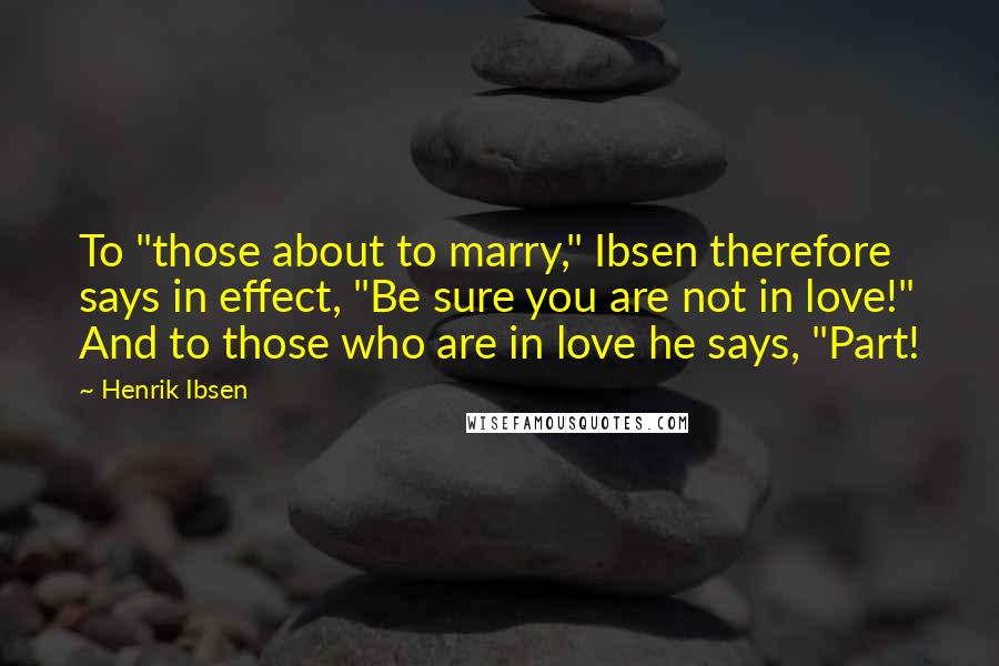 Henrik Ibsen Quotes: To "those about to marry," Ibsen therefore says in effect, "Be sure you are not in love!" And to those who are in love he says, "Part!