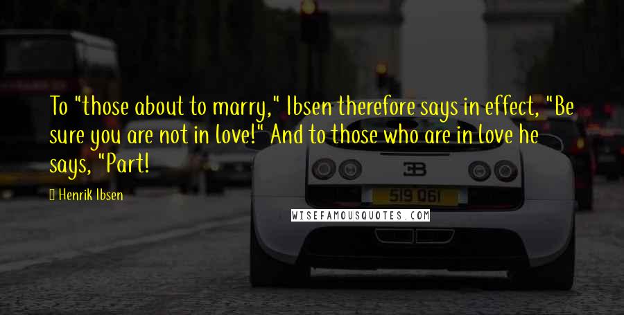 Henrik Ibsen Quotes: To "those about to marry," Ibsen therefore says in effect, "Be sure you are not in love!" And to those who are in love he says, "Part!