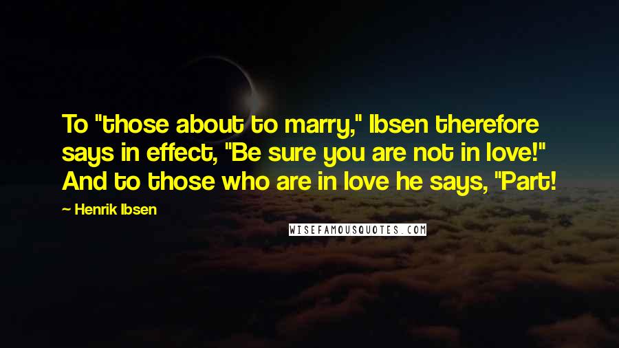 Henrik Ibsen Quotes: To "those about to marry," Ibsen therefore says in effect, "Be sure you are not in love!" And to those who are in love he says, "Part!