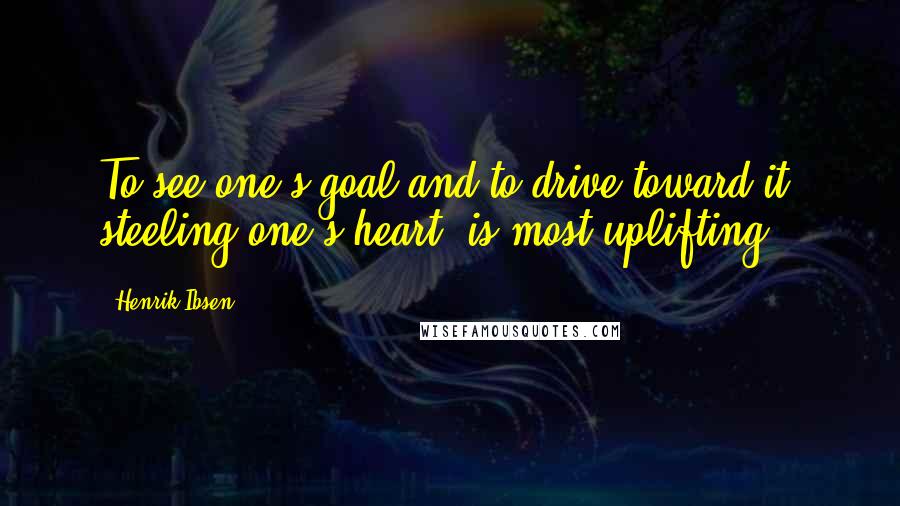 Henrik Ibsen Quotes: To see one's goal and to drive toward it, steeling one's heart, is most uplifting.