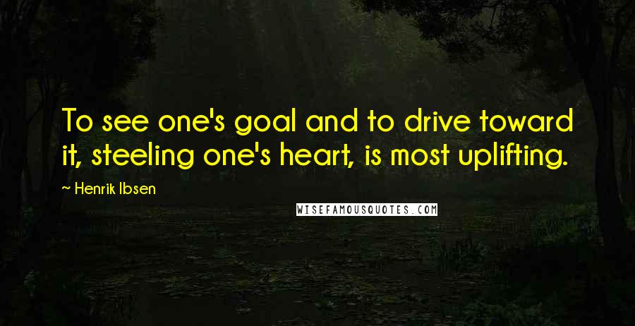 Henrik Ibsen Quotes: To see one's goal and to drive toward it, steeling one's heart, is most uplifting.