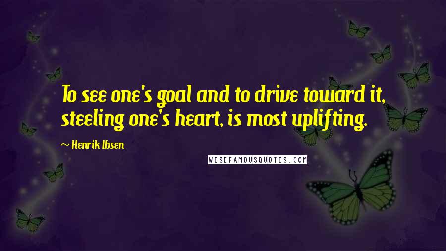 Henrik Ibsen Quotes: To see one's goal and to drive toward it, steeling one's heart, is most uplifting.