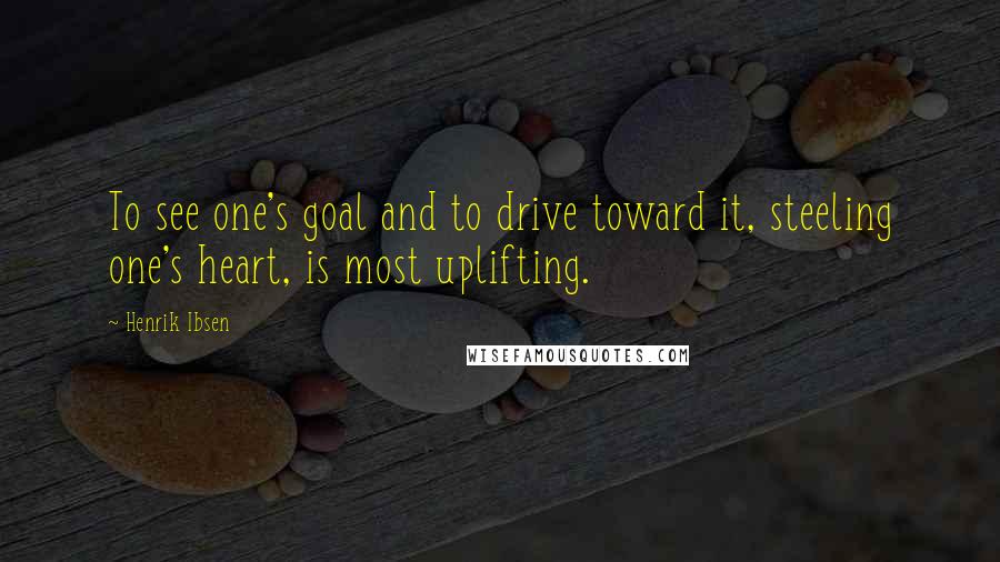 Henrik Ibsen Quotes: To see one's goal and to drive toward it, steeling one's heart, is most uplifting.