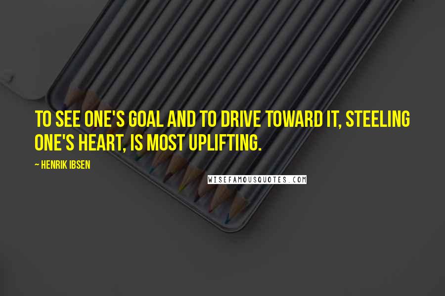 Henrik Ibsen Quotes: To see one's goal and to drive toward it, steeling one's heart, is most uplifting.