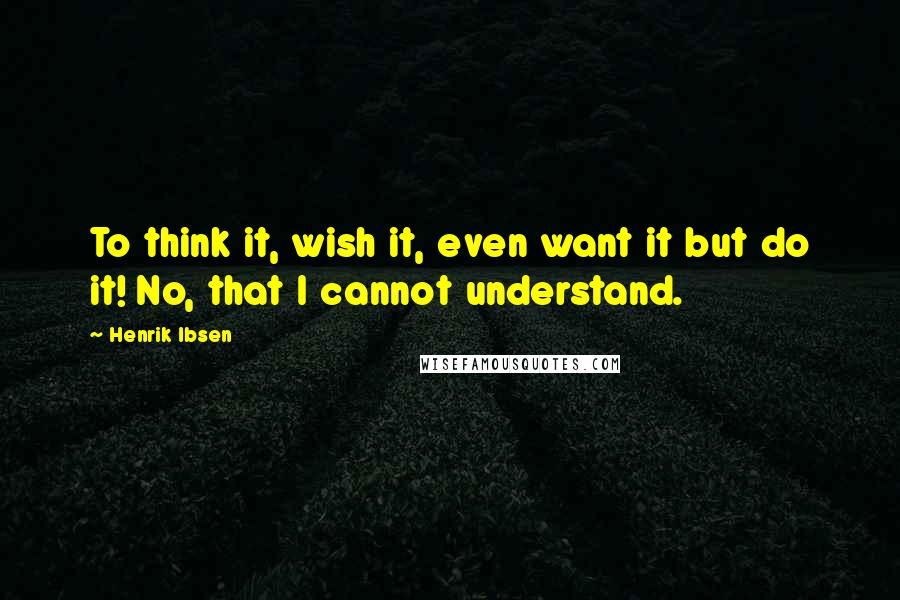 Henrik Ibsen Quotes: To think it, wish it, even want it but do it! No, that I cannot understand.