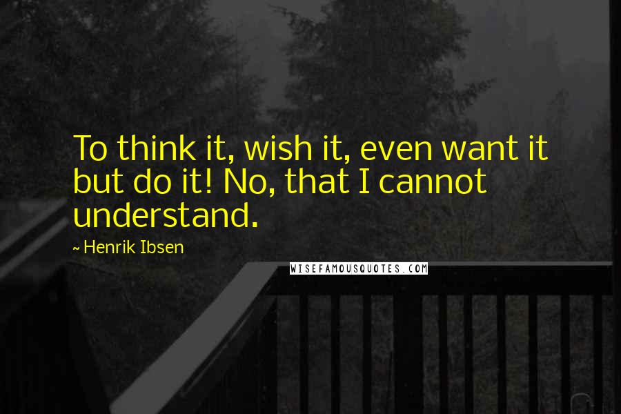 Henrik Ibsen Quotes: To think it, wish it, even want it but do it! No, that I cannot understand.