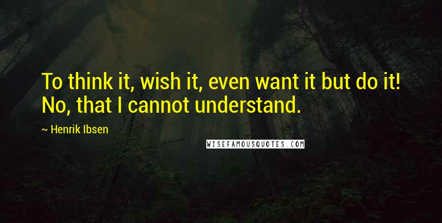 Henrik Ibsen Quotes: To think it, wish it, even want it but do it! No, that I cannot understand.