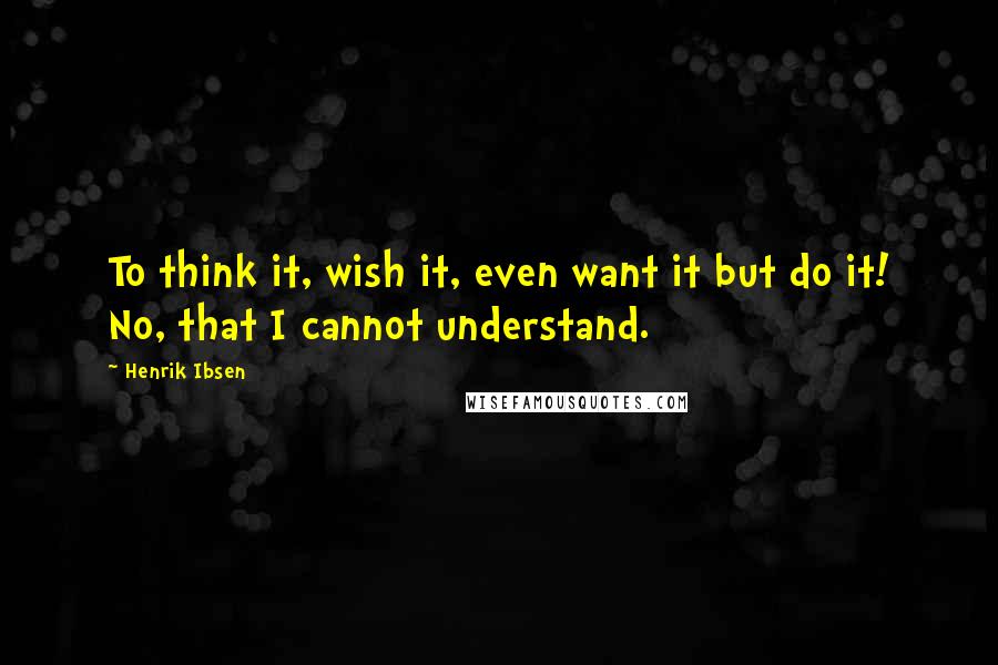 Henrik Ibsen Quotes: To think it, wish it, even want it but do it! No, that I cannot understand.