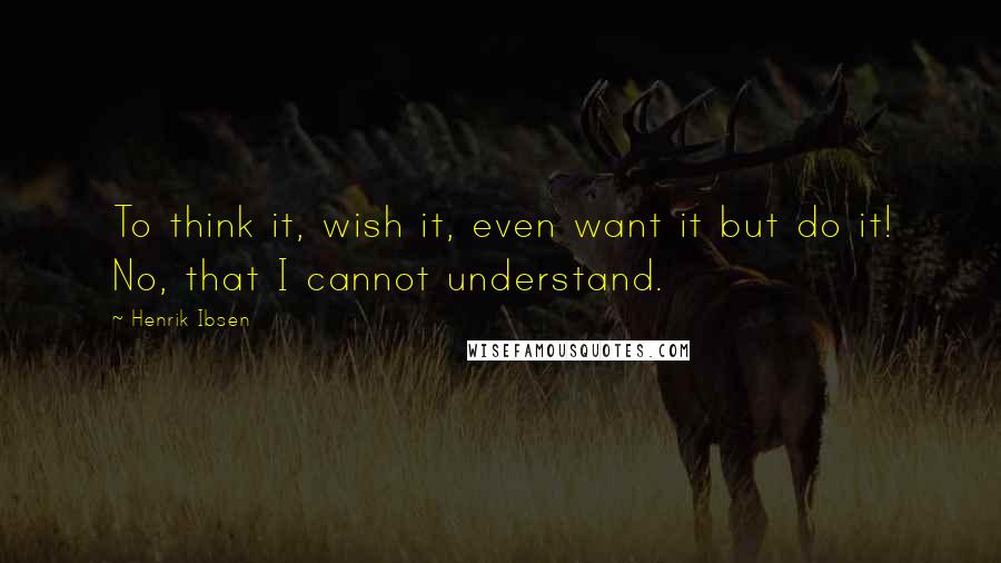 Henrik Ibsen Quotes: To think it, wish it, even want it but do it! No, that I cannot understand.