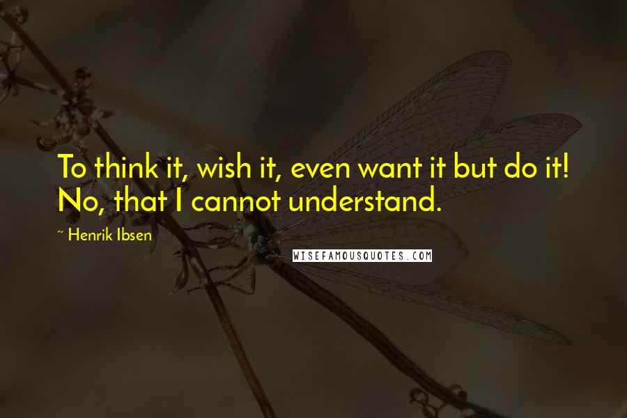 Henrik Ibsen Quotes: To think it, wish it, even want it but do it! No, that I cannot understand.