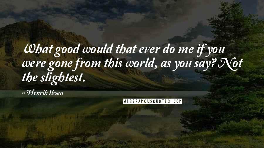 Henrik Ibsen Quotes: What good would that ever do me if you were gone from this world, as you say? Not the slightest.