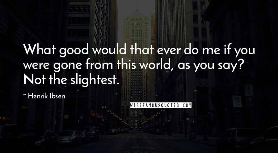 Henrik Ibsen Quotes: What good would that ever do me if you were gone from this world, as you say? Not the slightest.