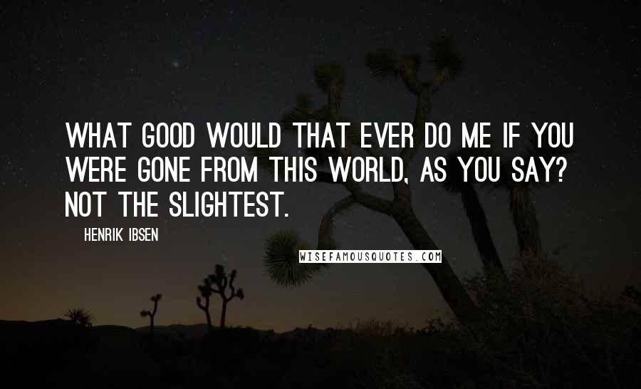 Henrik Ibsen Quotes: What good would that ever do me if you were gone from this world, as you say? Not the slightest.