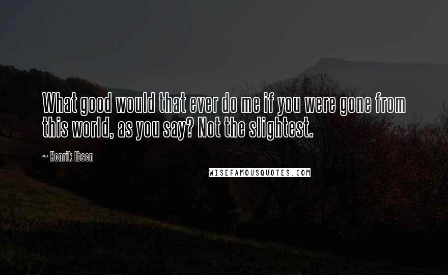 Henrik Ibsen Quotes: What good would that ever do me if you were gone from this world, as you say? Not the slightest.