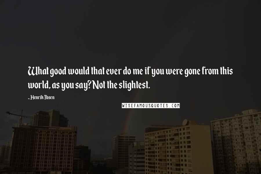 Henrik Ibsen Quotes: What good would that ever do me if you were gone from this world, as you say? Not the slightest.