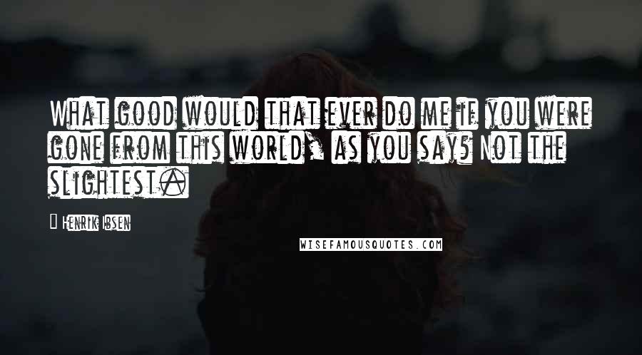 Henrik Ibsen Quotes: What good would that ever do me if you were gone from this world, as you say? Not the slightest.