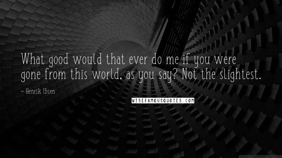 Henrik Ibsen Quotes: What good would that ever do me if you were gone from this world, as you say? Not the slightest.