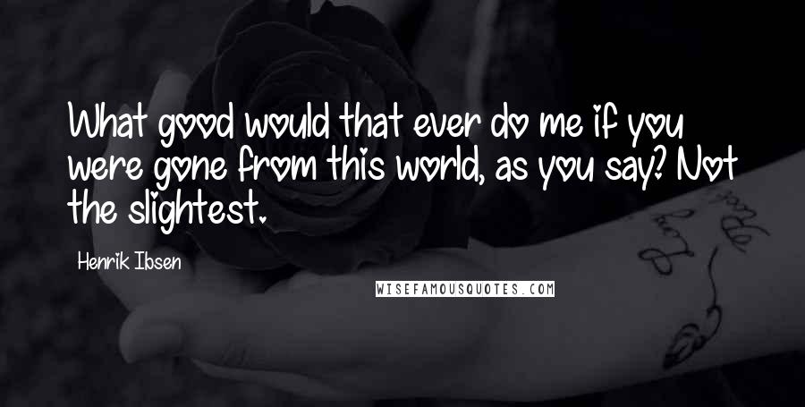 Henrik Ibsen Quotes: What good would that ever do me if you were gone from this world, as you say? Not the slightest.