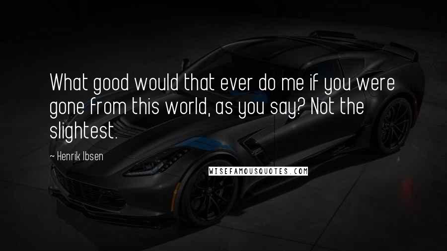 Henrik Ibsen Quotes: What good would that ever do me if you were gone from this world, as you say? Not the slightest.