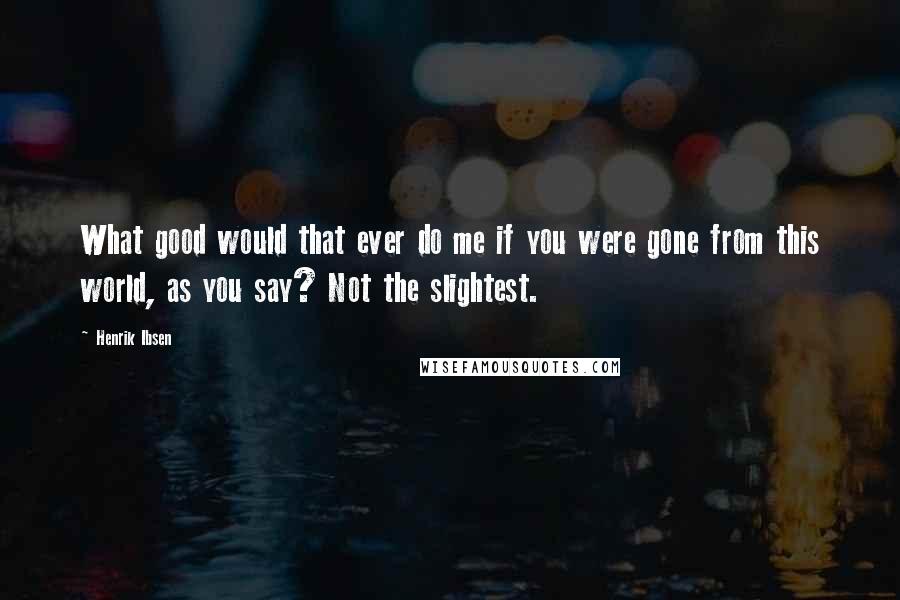 Henrik Ibsen Quotes: What good would that ever do me if you were gone from this world, as you say? Not the slightest.