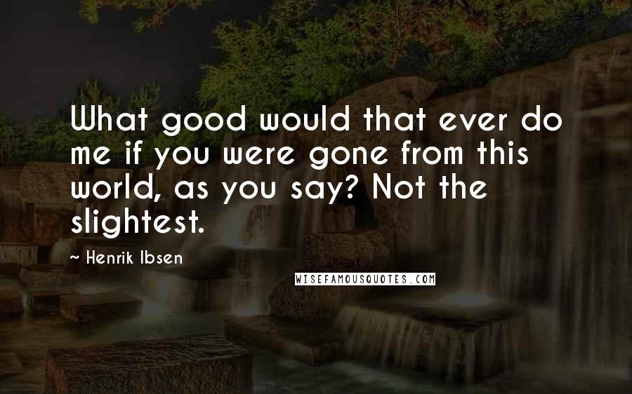 Henrik Ibsen Quotes: What good would that ever do me if you were gone from this world, as you say? Not the slightest.