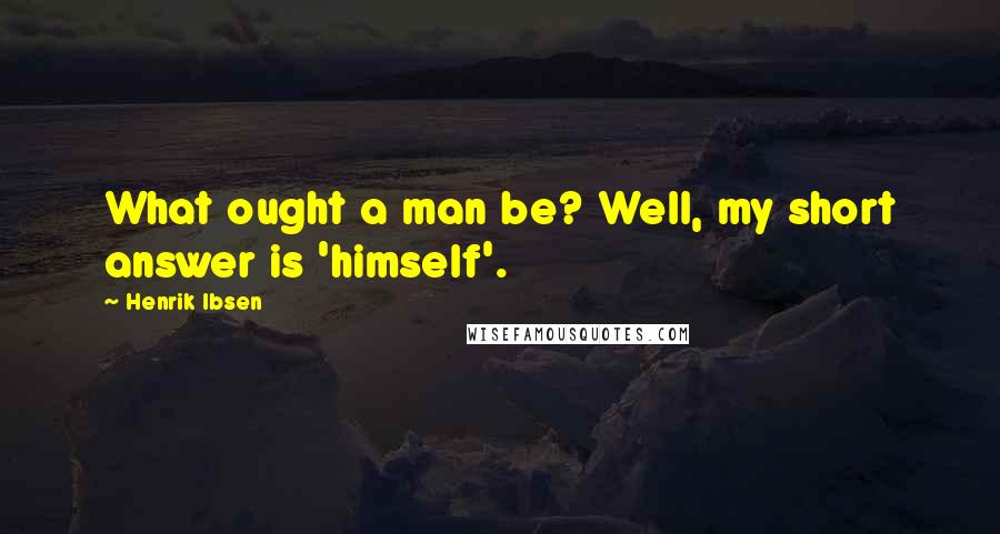 Henrik Ibsen Quotes: What ought a man be? Well, my short answer is 'himself'.