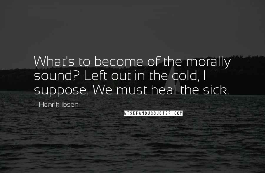 Henrik Ibsen Quotes: What's to become of the morally sound? Left out in the cold, I suppose. We must heal the sick.