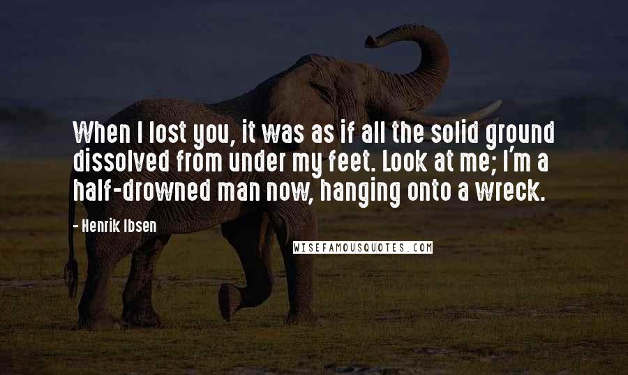 Henrik Ibsen Quotes: When I lost you, it was as if all the solid ground dissolved from under my feet. Look at me; I'm a half-drowned man now, hanging onto a wreck.