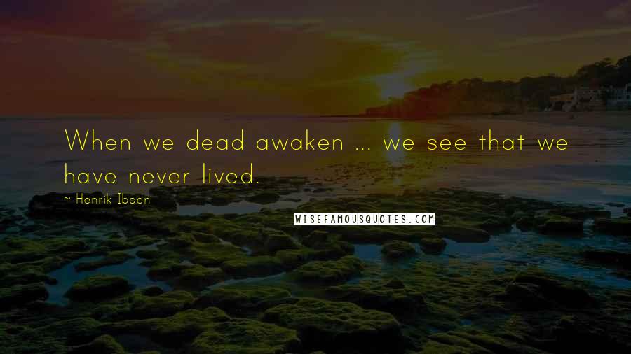 Henrik Ibsen Quotes: When we dead awaken ... we see that we have never lived.