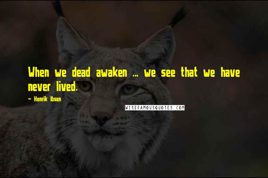 Henrik Ibsen Quotes: When we dead awaken ... we see that we have never lived.
