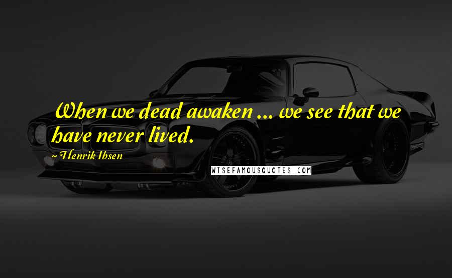 Henrik Ibsen Quotes: When we dead awaken ... we see that we have never lived.