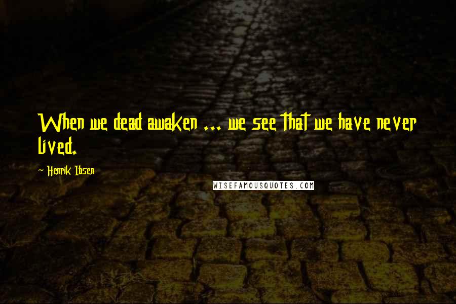 Henrik Ibsen Quotes: When we dead awaken ... we see that we have never lived.