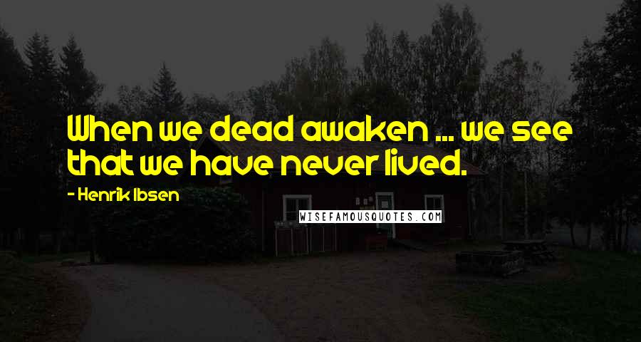 Henrik Ibsen Quotes: When we dead awaken ... we see that we have never lived.