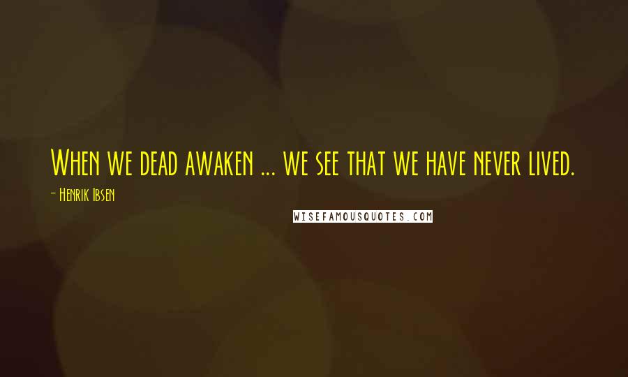 Henrik Ibsen Quotes: When we dead awaken ... we see that we have never lived.