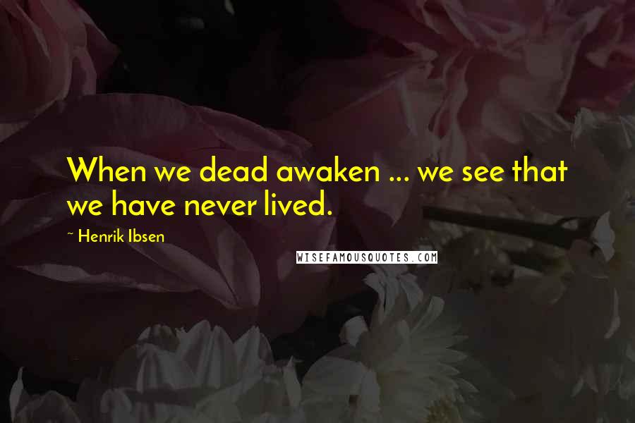 Henrik Ibsen Quotes: When we dead awaken ... we see that we have never lived.