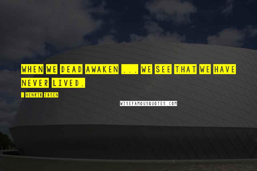 Henrik Ibsen Quotes: When we dead awaken ... we see that we have never lived.