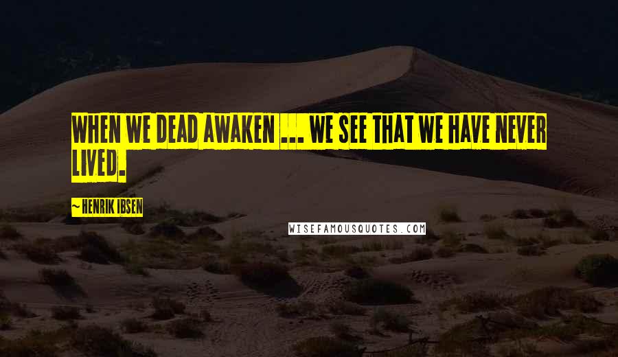 Henrik Ibsen Quotes: When we dead awaken ... we see that we have never lived.