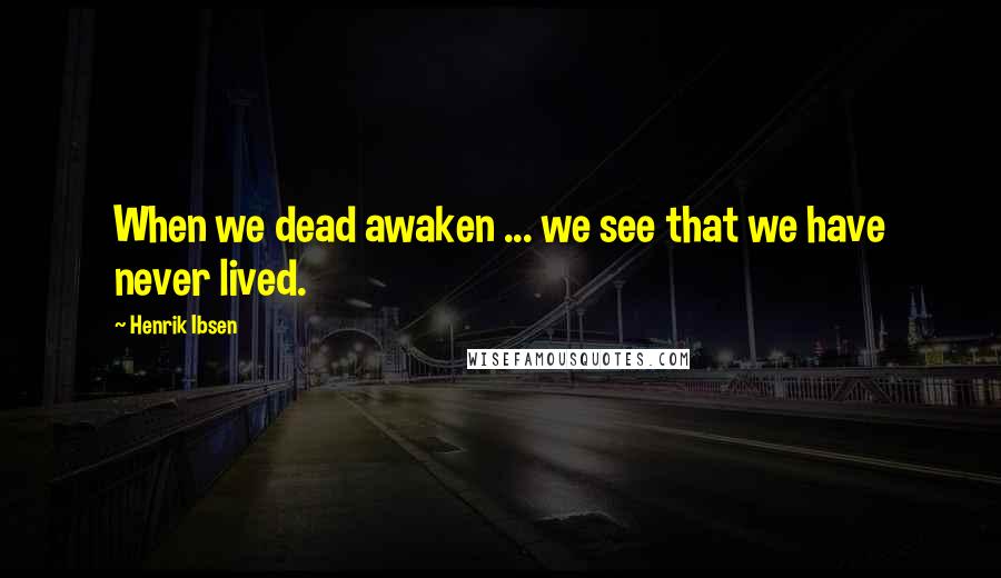 Henrik Ibsen Quotes: When we dead awaken ... we see that we have never lived.
