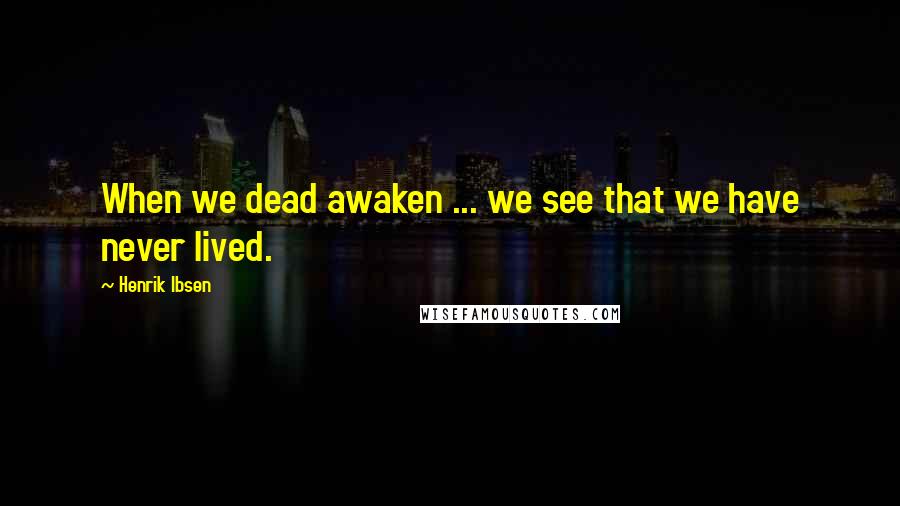 Henrik Ibsen Quotes: When we dead awaken ... we see that we have never lived.