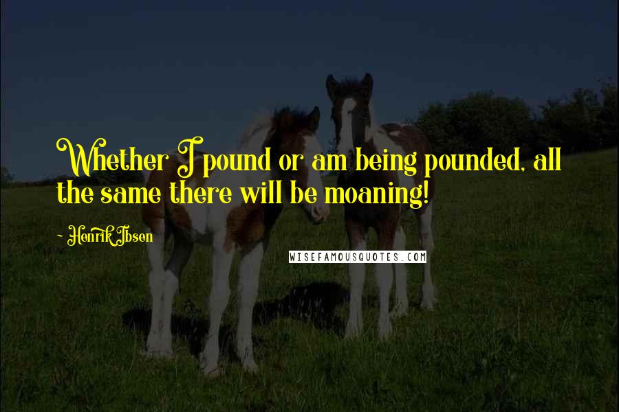Henrik Ibsen Quotes: Whether I pound or am being pounded, all the same there will be moaning!