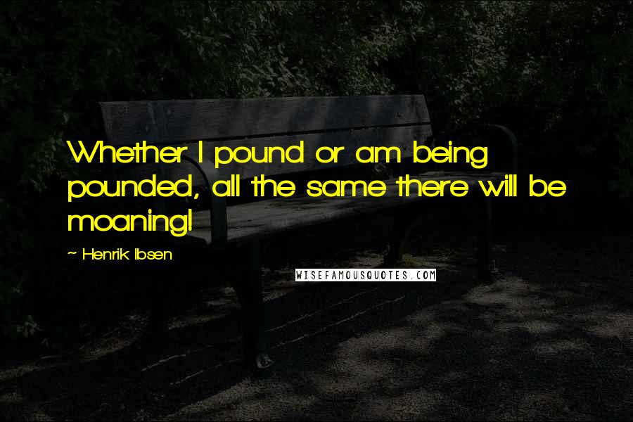 Henrik Ibsen Quotes: Whether I pound or am being pounded, all the same there will be moaning!