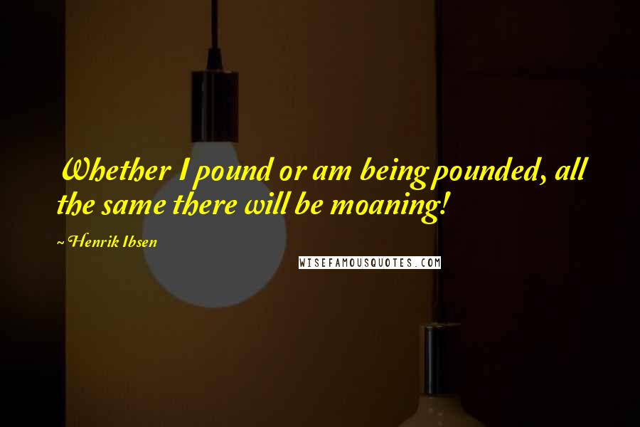 Henrik Ibsen Quotes: Whether I pound or am being pounded, all the same there will be moaning!