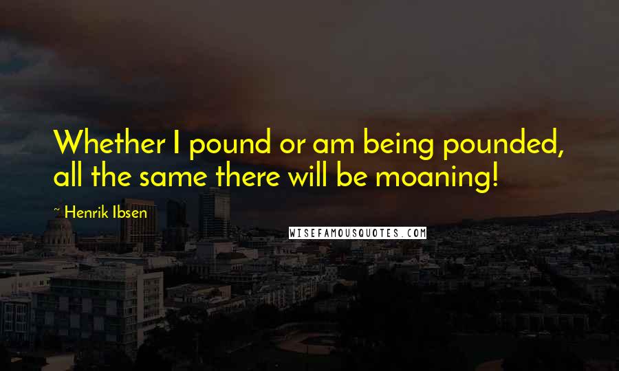 Henrik Ibsen Quotes: Whether I pound or am being pounded, all the same there will be moaning!